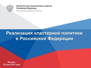 Реализация кластерной политики
в Российской Федерации
Москва,
28 мая 2015 года
 