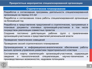 8
8
Приоритетные мероприятия специализированной организации
Стратегическое планирование
Разработка и согласование программы деятельности специализированной
организации на период 3-5 лет
Разработка и согласование плана работы специализированной организации
на ближайший год
Разработка и представление предложений в стратегические, программные и
плановые документы ключевых организаций-участников в том числе
посредством реализации совместных проектов
Создание постоянно действующих рабочих групп с привлечением
организаций-участников и представителей региональной власти
Проведение тематических совещаний
Проведение сессий стратегического планирования
Организационное и информационно-аналитическое обеспечение работы
высших органов управления развитием территориального кластера
Составление «карты компетенций» организаций-участников, содержащая
сведения о технологической специализации, научно-технических и
производственных возможностях, кадровом потенциале
 