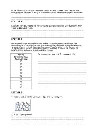 Β) Αν βάλουμε ένα γυάλινο μπουκάλι γεμάτο με νερό στην κατάψυξη για μερικές
ώρες μέχρι να παγώσει τελείως το νερό που περιέχει τι θα παρατηρήσουμε και γιατί;
........................................................................................................................................
........................................................................................................................................
........................................................................................................................................
ΕΡΩΤΗΣΗ 7
Εξηγήστε γιατί δεν πρέπει να συνδέουμε το ηλεκτρικό καλώδιο μιας συσκευής στην
πρίζα με βρεγμένα χέρια.
........................................................................................................................................
........................................................................................................................................
........................................................................................................................................
........................................................................................................................................
ΕΡΩΤΗΣΗ 8
Για να μετρήσουμε την περίοδο ενός απλού εκκρεμούς χρησιμοποιήσαμε ένα
αναλογικό ρολόι και μετρήσαμε το χρόνο που χρειάζεται για να πραγματοποιηθούν
10 ταλαντώσεις. Αυτή τη διαδικασία την επαναλάβαμε 10 φορές και πήραμε τις
μετρήσεις που φαίνονται στον παρακάτω πίνακα:
Χρόνος
10 ταλαντώσεων
(δευτερόλεπτα)
15
16
15
16
15
15
16
15
15
15
ΕΡΩΤΗΣΗ 9
Τοποθετούμε ένα ποτήρι με παγάκια έξω από την κατάψυξη.
Α) Τι θα παρατηρήσουμε;
........................................................................................................................................
........................................................................................................................................
........................................................................................................................................
........................................................................................................................................
Να υπολογίσετε την περίοδο του εκκρεμούς.
.....................................................................................................
.....................................................................................................
.....................................................................................................
.....................................................................................................
.....................................................................................................
.....................................................................................................
.....................................................................................................
.....................................................................................................
.....................................................................................................
.....................................................................................................
.....................................................................................................
.....................................................................................................
.....................................................................................................
.....................................................................................................
..........................
 