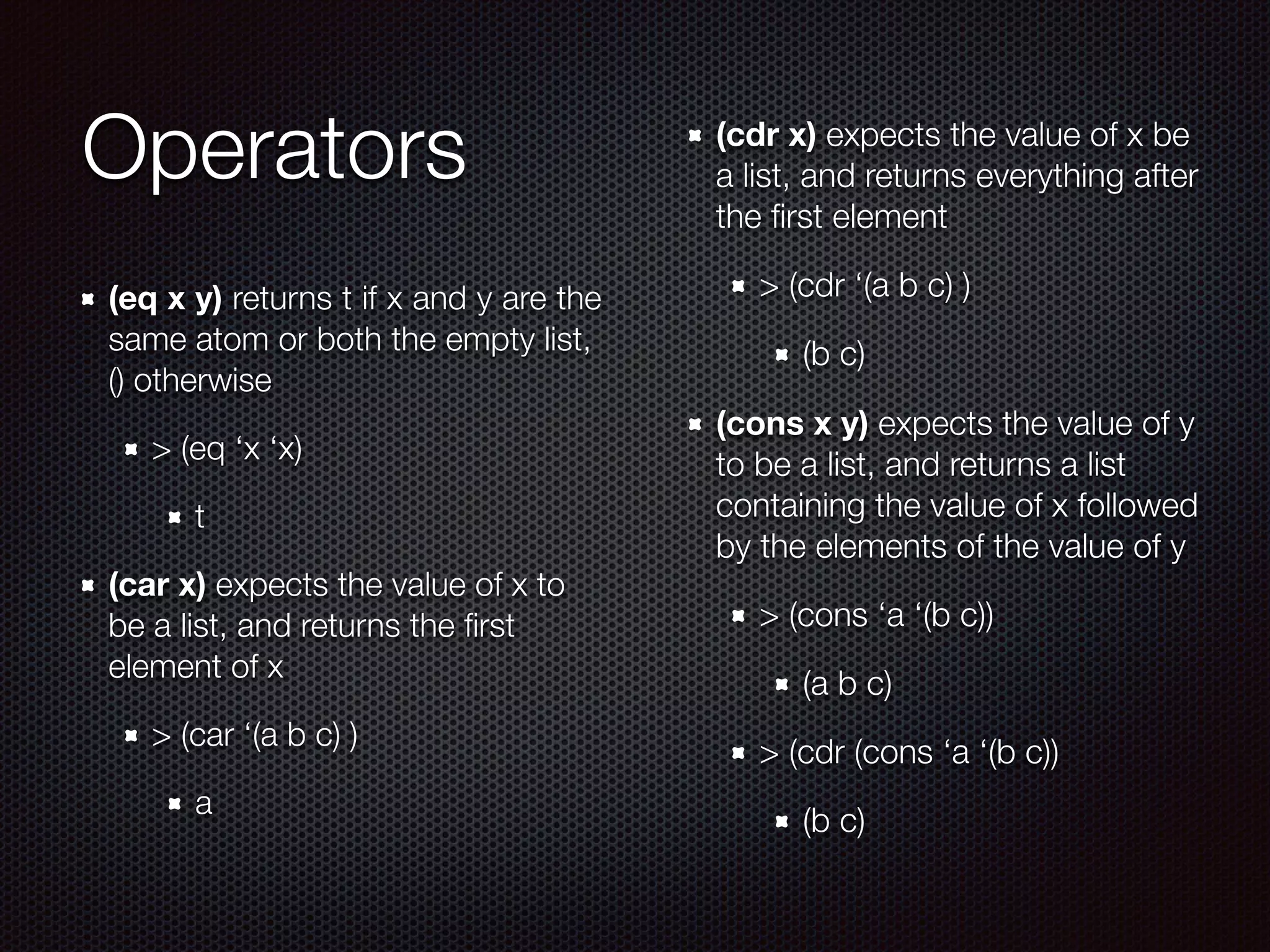 Operators
(eq x y) returns t if x and y are the
same atom or both the empty list,
() otherwise
> (eq ‘x ‘x)
t
(car x) expects the value of x to
be a list, and returns the ﬁrst
element of x
> (car ‘(a b c) )
a
(cdr x) expects the value of x be
a list, and returns everything after
the ﬁrst element
> (cdr ‘(a b c) )
(b c)
(cons x y) expects the value of y
to be a list, and returns a list
containing the value of x followed
by the elements of the value of y
> (cons ‘a ‘(b c))
(a b c)
> (cdr (cons ‘a ‘(b c))
(b c)
 