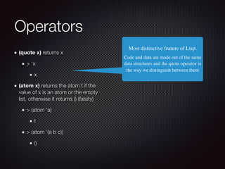 Operators
(quote x) returns x
> ‘x
x
(atom x) returns the atom t if the
value of x is an atom or the empty
list, otherwise it returns () (falsity)
> (atom ‘a)
t
> (atom ‘(a b c))
()
Most distinctive feature of Lisp:
Code and data are made out of the same
data structures︎ and the quote operator is
the way we distinguish between them︎
 