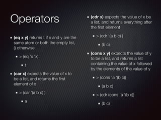 Operators
(eq x y) returns t if x and y are the
same atom or both the empty list,
() otherwise
> (eq ‘x ‘x)
t
(car x) expects the value of x to
be a list, and returns the ﬁrst
element of x
> (car ‘(a b c) )
a
(cdr x) expects the value of x be
a list, and returns everything after
the ﬁrst element
> (cdr ‘(a b c) )
(b c)
(cons x y) expects the value of y
to be a list, and returns a list
containing the value of x followed
by the elements of the value of y
> (cons ‘a ‘(b c))
(a b c)
> (cdr (cons ‘a ‘(b c))
(b c)
 