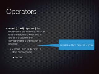 Operators
(cond (p1 e1)…(pn en) ) the p
expressions are evaluated in order
until one returns t; when one is
found, the value of the
corresponding e expression is
returned
> (cond ( ( eq ‘a ‘b) ‘ﬁrst) ( (
atom ‘a) ‘second) )
second
the same as {key, value} in C styled
 