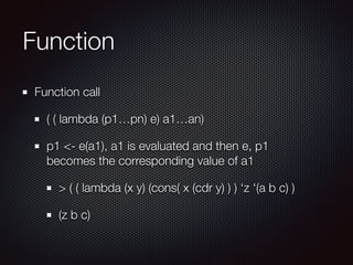 Function
Function call
( ( lambda (p1…pn) e) a1…an)
p1 <- e(a1), a1 is evaluated and then e, p1
becomes the corresponding value of a1
> ( ( lambda (x y) (cons( x (cdr y) ) ) ‘z ‘(a b c) )
(z b c)
 