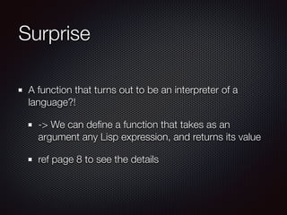 Surprise
A function that turns out to be an interpreter of a
language?!
-> We can deﬁne a function that takes as an
argument any Lisp expression, and returns its value
ref page 8 to see the details
 