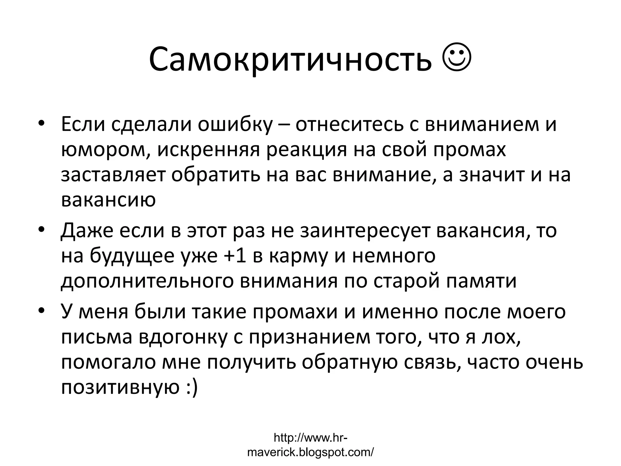 Самокритичность 
• Если сделали ошибку – отнеситесь с вниманием и
юмором, искренняя реакция на свой промах
заставляет обратить на вас внимание, а значит и на
вакансию
• Даже если в этот раз не заинтересует вакансия, то
на будущее уже +1 в карму и немного
дополнительного внимания по старой памяти
• У меня были такие промахи и именно после моего
письма вдогонку с признанием того, что я лох,
помогало мне получить обратную связь, часто очень
позитивную :)
http://www.hr-
maverick.blogspot.com/
 