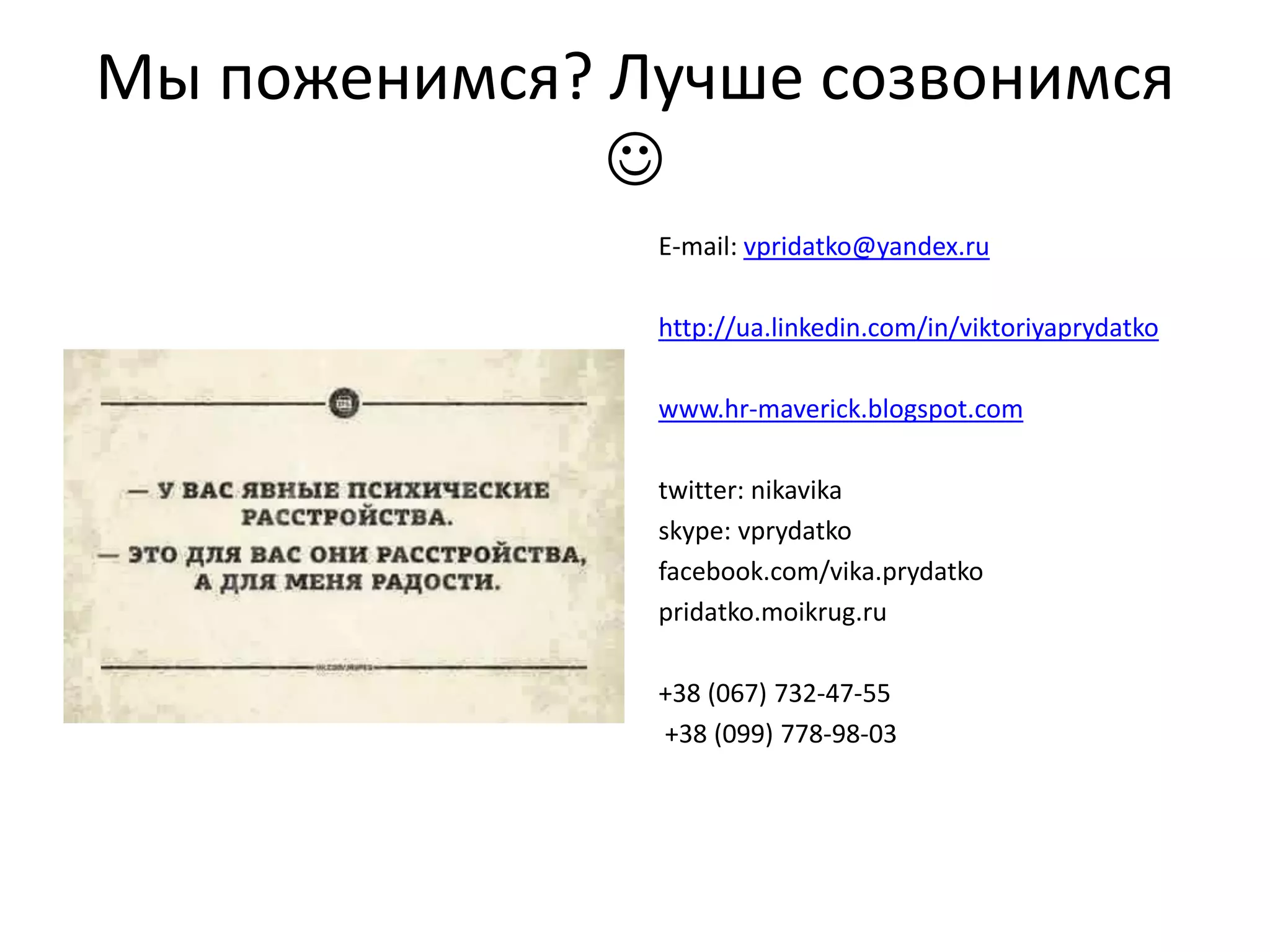 Мы поженимся? Лучше созвонимся

E-mail: vpridatko@yandex.ru
http://ua.linkedin.com/in/viktoriyaprydatko
www.hr-maverick.blogspot.com
twitter: nikavika
skype: vprydatko
facebook.com/vika.prydatko
pridatko.moikrug.ru
+38 (067) 732-47-55
+38 (099) 778-98-03
 