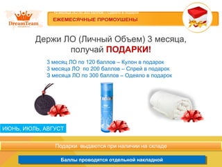 ИЮНЬ,
Держи ЛО (Личный Объем) 3 месяца,
получай ПОДАРКИ!
3 месяц ЛО по 120 баллов – Кулон в подарок
3 месяца ЛО по 200 баллов – Спрей в подарок
З месяца ЛО по 300 баллов – Одеяло в подарок
ПОДАРОК за ЛО в течении трех месяцев (июнь, июль, август)
•3 месяц ЛО по 120 баллов – Кулон в подарок
•3 месяца ЛО по 200 баллов – Спрей в подарок
•З месяца ЛО по 300 баллов – Одеяло в подарок
Баллы проводятся отдельной накладнойБаллы проводятся отдельной накладной
ИЮНЬ, ИЮЛЬ, АВГУСТ
 