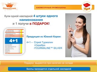 Продукция из Южной Кореи
Баллы проводятся отдельной накладнойБаллы проводятся отдельной накладной
Купи одной накладной 4 штуки одного
наименования
и 1 получи в ПОДАРОК!
Продукция из Южной Кореи:
4+1 – Спрей Турмалин
+Серебро
iTOURMALINE™ SILVER
 