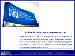 О корпоративной и воспитательной работе в университете
МИССИЯ УНИВЕРСИТЕТА – сохранение, распространение и
преумножение знаний, создание новых передовых знаний,
трансляция современной информации, подготовка будущей
интеллектуальной элиты общества на основе интеграции
образования, науки и инноваций.
МИССИЯ УНИВЕРСИТЕТА – сохранение, распространение и
преумножение знаний, создание новых передовых знаний,
трансляция современной информации, подготовка будущей
интеллектуальной элиты общества на основе интеграции
образования, науки и инноваций.
Рабочий вариант формулировки миссии
 