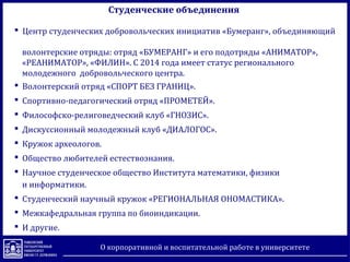 Студенческие объединения
 Центр студенческих добровольческих инициатив «Бумеранг», объединяющий
волонтерские отряды: отряд «БУМЕРАНГ» и его подотряды «АНИМАТОР»,
«РЕАНИМАТОР», «ФИЛИН». С 2014 года имеет статус регионального
молодежного добровольческого центра.
 Волонтерский отряд «СПОРТ БЕЗ ГРАНИЦ».
 Спортивно-педагогический отряд «ПРОМЕТЕЙ».
 Философско-религоведческий клуб «ГНОЗИС».
 Дискуссионный молодежный клуб «ДИАЛОГОС».
 Кружок археологов.
 Общество любителей естествознания.
 Научное студенческое общество Института математики, физики
и информатики.
 Студенческий научный кружок «РЕГИОНАЛЬНАЯ ОНОМАСТИКА».
 Межкафедральная группа по биоиндикации.
 И другие.
О корпоративной и воспитательной работе в университете
 
