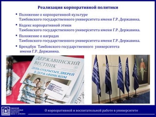  Положение о корпоративной культуре
Тамбовского государственного университета имени Г.Р. Державина.
 Кодекс корпоративной этики
Тамбовского государственного университета имени Г.Р. Державина.
 Положение о наградах
Тамбовского государственного университета имени Г.Р. Державина.
 Брендбук Тамбовского государственного университета
имени Г.Р. Державина.
Реализация корпоративной политики
О корпоративной и воспитательной работе в университете
 