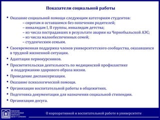 Показатели социальной работы
 Оказание социальной помощи следующим категориям студентов:
– сиротам и оставшимся без попечения родителей;
– инвалидам I, II группы, инвалидам детства;
– из числа пострадавших в результате аварии на Чернобыльской АЭС;
– из числа малообеспеченных семей;
– студенческим семьям.
 Своевременная поддержка членов университетского сообщества, оказавшихся
в трудной жизненной ситуации.
 Адаптация первокурсников.
 Просветительская деятельность по медицинской профилактике
и поддержанию здорового образа жизни.
 Проведение диспансеризации.
 Оказание психологической помощи.
 Организация воспитательной работы в общежитиях.
 Подготовка документации для назначения социальной стипендии.
 Организация досуга.
О корпоративной и воспитательной работе в университете
 