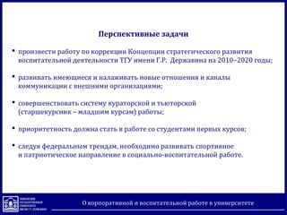 Перспективные задачи
 произвести работу по коррекции Концепции стратегического развития
воспитательной деятельности ТГУ имени Г.Р. Державина на 2010–2020 годы;
 развивать имеющиеся и налаживать новые отношения и каналы
коммуникации с внешними организациями;
 совершенствовать систему кураторской и тьюторской
(старшекурсник – младшим курсам) работы;
 приоритетность должна стать в работе со студентами первых курсов;
 следуя федеральным трендам, необходимо развивать спортивное
и патриотическое направление в социально-воспитательной работе.
О корпоративной и воспитательной работе в университете
 