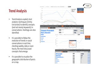 Trend Analysis
•  Trend Analysis exploits text
analytics techniques (Entity
Extraction) to identify concepts
(and not merely keywords) in
conversations. Hashtags are also
identified.
•  It is possible to follow the
evolution of trends in social
conversations in real time,
checking weekly, daily or even
hourly, the most discussed
concepts that emerge.
•  It is possible to visualize the
geographic distribution of posts
on a map.
 
