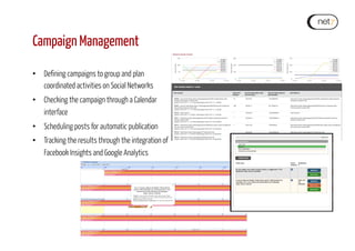 Campaign Management
•  Defining campaigns to group and plan
coordinated activities on Social Networks
•  Checking the campaign through a Calendar
interface
•  Scheduling posts for automatic publication
•  Tracking the results through the integration of
Facebook Insights and Google Analytics
 