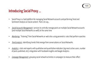 Introducing Social Proxy …
•  Social Proxy is a SaaS platform for managing Social Network accounts and performing Trend and
Sentiment Analysis on Social content. That is to say…
•  Social Accounts Management : services to centrally manage posts on multiple Social Network accounts
(and multiple Social Networks as well!) at the same time
•  Monitoring : ”listening” from Social Networks or web sites using parametric rules that perform searches
•  Trend analysis : identifying trends that emerge from conversations on Social Networks
•  Analytics : stats and reports with qualitative and quantitative indicators (eg most active users, number
of posts published, etc); integration with Facebook Insights and Google Analytics
•  Campaign Management : grouping social network activities in campaigns to measure their effect
 