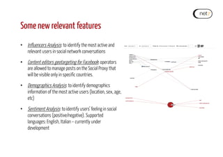 Some new relevant features
•  Influencers Analysis: to identify the most active and
relevant users in social network conversations
•  Content editors geotargeting for Facebook: operators
are allowed to manage posts on the Social Proxy that
will be visible only in specific countries.
•  Demographics Analysis: to identify demographics
information of the most active users (location, sex, age,
etc)
•  Sentiment Analysis: to identify users’ feeling in social
conversations (positive/negative). Supported
languages: English, Italian – currently under
development
 