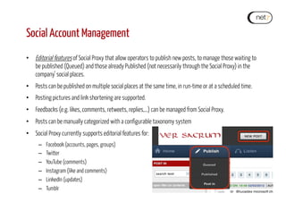 Social Account Management
•  Editorial features of Social Proxy that allow operators to publish new posts, to manage those waiting to
be published (Queued) and those already Published (not necessarily through the Social Proxy) in the
company’ social places.
•  Posts can be published on multiple social places at the same time, in run-time or at a scheduled time.
•  Posting pictures and link shortening are supported.
•  Feedbacks (e.g. likes, comments, retweets, replies,…) can be managed from Social Proxy.
•  Posts can be manually categorized with a configurable taxonomy system
•  Social Proxy currently supports editorial features for:
–  Facebook (accounts, pages, groups)
–  Twitter
–  YouTube (comments)
–  Instagram (like and comments)
–  LinkedIn (updates)
–  Tumblr
 
