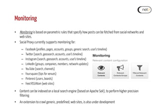 Monitoring
•  Monitoring is based on parametric rules that specify how posts can be fetched from social networks and
web sites.
•  Social Proxy currently supports monitoring for:
–  Facebook (profiles, pages, accounts, groups, generic search, user’s timeline)
–  Twitter (search, geosearch, accounts, user’s timeline)
–  Instagram (search, geosearch, accounts, user’s timeline)
–  LinkedIn (groups, companies, members, network updates)
–  YouTube (search, channels)
–  Foursquare (tips for venues)
–  Pinterest (users, boards)
–  Feed RSS/Atom (web sites)
•  Content can be indexed on a local search engine (based on Apache Solr), to perform higher precision
filtering
•  An extension to crawl generic, predefined, web sites, is also under development
 