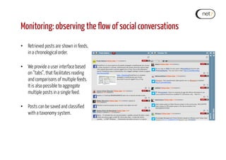 Monitoring: observing the flow of social conversations
•  Retrieved posts are shown in feeds,
in a chronological order.
•  We provide a user interface based
on “tabs”, that facilitates reading
and comparisons of multiple feeds.
It is also possible to aggregate
multiple posts in a single feed.
•  Posts can be saved and classified
with a taxonomy system.
 
