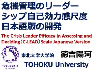 危機管理のリーダー
シップ自己効力感尺度
日本語版の開発
The Crisis Leader Efficacy in Assessing and
Deciding（C-LEAD）Scale Japanese Version
東北大学大学院 徳吉陽河
TOHOKU University
 