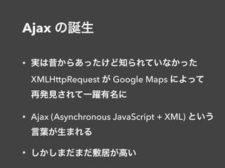 Ajax の誕生
• 実は昔からあったけど知られていなかった 
XMLHttpRequest が Google Maps によって 
再発見されて一躍有名に
• Ajax (Asynchronous JavaScript + XML) という 
言葉が生まれる
• しかしまだまだ敷居が高い
 