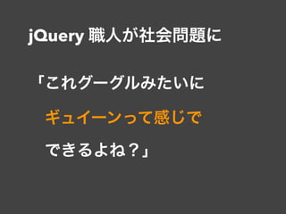 jQuery 職人が社会問題に
「これグーグルみたいに 
 ギュイーンって感じで 
 できるよね？」
 