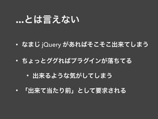 ...とは言えない
• なまじ jQuery があればそこそこ出来てしまう
• ちょっとググればプラグインが落ちてる
• 出来るような気がしてしまう
• 「出来て当たり前」として要求される
 