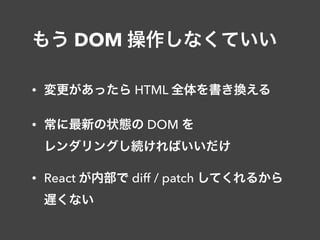 もう DOM 操作しなくていい
• 変更があったら HTML 全体を書き換える
• 常に最新の状態の DOM を 
レンダリングし続ければいいだけ
• React が内部で diff / patch してくれるから 
遅くない
 