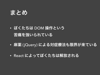 まとめ
• ぼくたちは DOM 操作という 
苦痛を強いられている
• 麻薬 (jQuery) による対症療法も限界が来ている
• React によってぼくたちは解放される
 