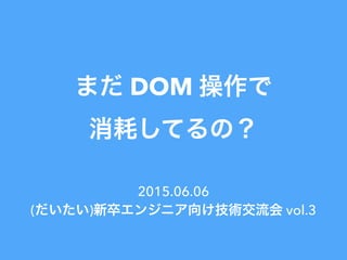 まだ DOM 操作で
消耗してるの？
2015.06.06
(だいたい)新卒エンジニア向け技術交流会 vol.3
 