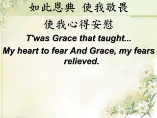 如此恩典 使我敬畏
使我心得安慰
T'was Grace that taught...
My heart to fear And Grace, my fears
relieved.
 