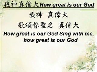 我神真偉大How great is our God
我神 真偉大
歌頌你聖名 真偉大
How great is our God Sing with me,
how great is our God
 