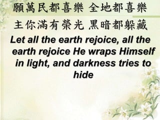 願萬民都喜樂 全地都喜樂
主你滿有榮光 黑暗都躲藏
Let all the earth rejoice, all the
earth rejoice He wraps Himself
in light, and darkness tries to
hide
 