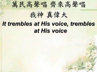 萬民高聲唱 齊來高聲唱
我神 真偉大
It trembles at His voice, trembles
at His voice
 