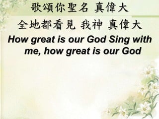 歌頌你聖名 真偉大
全地都看見 我神 真偉大
How great is our God Sing with
me, how great is our God
 