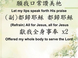 願我口常讚美祂
Let my lips speak forth His praise
(副)都歸耶穌 都歸耶穌
(Refrain) All for Jesus, all for Jesus
獻我全身事奉 x2
Offered my whole body to serve the Lord
 