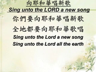 向耶和華唱新歌
Sing unto the LORD a new song
你們要向耶和華唱新歌
全地都要向耶和華歌唱
Sing unto the Lord a new song
Sing unto the Lord all the earth
 