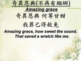 奇異恩典(不再有綑綁)
Amazing grace
奇異恩典 何等甘甜
我罪已得赦免
Amazing grace, how sweet the sound.
That saved a wretch like me.
 