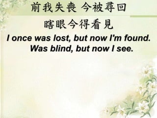 前我失喪 今被尋回
瞎眼今得看見
I once was lost, but now I'm found.
Was blind, but now I see.
 