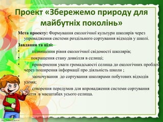 http://linda6035.ucoz.ru/http://linda6035.ucoz.ru/
Проект «Збережемо природу для
майбутніх поколінь»
Мета проекту: Формування екологічної культури школярів через 
упровадження системи роздільного сортування відходів у школі.
Завдання та цілі:
•        підвищення рівня екологічної свідомості школярів;
•       покращення стану довкілля в селищі;
•        привернення уваги громадськості селища до екологічних проблем 
через поширення інформації про діяльність школи ;
•        заохочування  до сортування школярами побутових відходів    
удома;
•        створення передумов для впровадження системи сортування 
сміття  в масштабах усього селища.
 
 