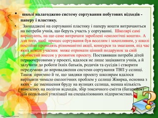 http://linda6035.ucoz.ru/http://linda6035.ucoz.ru/
• школі налагоджено систему сортування побутових відходів -
паперу і пластику.
•   Заощаджені на сортуванні пластику і паперу кошти витрачаються 
на потреби учнів, що беруть участь у сортуванні.  Школярі самі 
вирішують, на що саме витрачати зароблені «екологічні кошти». А 
для того, щоб  процес сортування був веселим і захопливим, у школі 
постійно проходять різноманітні акції, конкурси та змагання, під час 
яких кожен учасник  може отримати цінний подарунок за свій 
особистий внесок у розвиток проекту. Поставивши потреби дітей 
першочерговими у проекті, вдалося не лише зацікавити учнів, а й 
залучити до роботи їхніх батьків, родичів та сусідів і створити 
передумови до впровадження системи сортування ТВП у селищі. 
Також  приємно й те, що завдяки проекту школярам вдалося 
вирішити чимало екологічних проблем у селищі Жвирка, основна з 
яких -  це зменшення бруду на вулицях селища, менша кількість 
вивезених на полігон відходів, збір токсичного сміття (батарейок) 
для подальшої утилізації на спеціалізованих підприємствах. 
 
