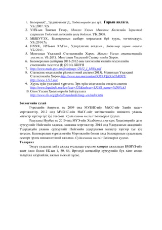 1. БолормааС., Эрдэнэчимэг Д., Хөдөлмөрийн эрх зүй. Гарын авлага.
УБ.:2007. 92х
2. УИХ-ын Тамгын Газар., Монгол Улсын Мянганы Хөгжлийн Зорилтод
суурилсан Үндэсний хөгжлийн цогц бодлого. УБ.:2008.
3. МБШУҮЭХ., Боловсролын салбарт мөрдагдөж буй хууль, тогтоомжууд.
УБ.:2014.7х
4. НХХЯ., НҮБ-ын ХАСан., Удирдлагын академи., Хөдөлмөр гарын авлага.
УБ.:2011.
5. Монголын Үндэсний Статистикийн Хороо. Монгол Улсын статистикийн
эмхэтгэл. УБ.:2013. Монголын Үндэсний Статистикийн Хороо.
6. Боловсролын салбарын 2011-2012 оны хичээлийн жилийн мэдээллийн
стастикийн эмхэтгэл (I) (2014). БШУЯ
7. http://www.meds.gov.mn/frontpage /2012_I_MON.pdf
8. Статистик мэдээллийн үйлчилгээний систем (2013). Монголын Үндэсний
Статистикийн Хороо http://www.nso.mn/content/958#.VQLUuYbROTU
http://www.1212.mn/
9. Хууль зүйн үндэсний хүрээлэн. Эрх зүйн мэдээллийн нэгдсэн систем
http://www.legalinfo.mn/law?cat=155&subcat=155&l_name=%D0%A5
10. Олон Улсын Хөдөлмөрийн байгууллага
http://www.ilo.org/global/standards/lang--en/index.htm
Зохиогчийн тухай
Гүрсэдийн Авирмэд нь 2009 онд МУБИС-ийн МаСС-ийг Эдийн засагч
мэргэжилээр, 2012 онд МУБИС-ийн МаСС-ийг математикийн шинжлэх ухааны
магистр зэргээр тус тус төгссөн. Судалгааны чиглэл: Боловсрол судлал.
Разуханы Нурбек нь 2010 онд МҮЭ-ийн Холбооны дэргэдэх Хөдөлмөрийн дээд
сургуулийг Нийгмийн халамж, хангамж мэргэжлээр, 2014 онд Удирдлагын академийн
Удирдахуйн ухааны сургуулийг Нийгмийн удирдлагын магистр зэргээр тус тус
төгссөн. Боловсролын хүрээлэнгийн Мэргэжлийн болон дээд боловсролын судалгааны
секторт эрдэм шинжилгээний ажилтан. Судалгааны чиглэл: Боловсрол судлал.
Талархал
Энхүү судалгаа хийх ажилд туслалцаа үзүүлэн хамтран ажилласан БМИҮЗ-ийн
хамт олон болон ЕБ-ын 1, 50, 84, Ирээдүй цогцолбор сургуулийн бүх хамт олонд
талархал илэрхийлж, ажлын амжилт хүсье.
 