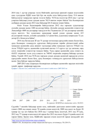 2014 оны 1 дүгээр улирлаас эхлэн Нийгмийн даатгалын ерөнхий газрын мэдээллийн
санд тулгуурлан НДШ төлж буй бүх аж ахуйн нэгж байгууллага буюу 33.4 мянган
байгууллагыг хамруулан гаргаж эхэлсэн байна. ҮСХ-ны мэдээгээр 2014 оны 1 дүгээр
улирлын байдлаар улсын дундаж цалин 762.9 мянган төгрөг байгаа2
бол боловсролын
салбарын дундаж цалин 2013 оны байдлаар 641.8 мянган төгрөг байна.
Олон Улсын Хөдөлмөрийн Байгууллагын 2012 онд гаргасан судалгаагаар
дэлхийн дундаж цалин 1480 ам.доллар байна. Дэлхийн дундаж цалингийн хэмжээгээр
Люксембүрг 4089 ам.доллараар тэргүүлсэн бол Таджикстан 227 ам.доллароор хамгийн
сүүлд жагсчээ. Энэ судалгаанд дурдсанаар манай улсын дундаж цалин 415
ам.доллартай тэнцэж, дэлхийн дундажаас 3,5 дахин бага, судалгаанд хамрагдсан 72 улс
дотор 65-т бичигдсэн байна3
.
2014 онд батлагдсан ЗГ-ын 75 дугаар тогтоолоор сургуулийн өмнөх болон бага,
дунд боловсрол эзэмшүүлэх сургалтын байгууллагын төрийн үйлчилгээний албан
тушаалын цалингийн доод жишигт тусгаснаар албан тушаалын зэрэглэл ТҮБД-1-ээс
эхлэн ТҮБД-8 хүртэл, цалингийн сүлжээний шатлал 1-5 хүртэл тус тус ангилан, сард
олгох төгрөгийн хэмжээгээр тооцсон байна. Үүнд сарын цалингийн доод хэмжээ нь
416521 төгрөгөөс эхлэн дээд хэмжээг нь 740341 төгрөгийн хооронд байхаар тусгасан
байна. Үүнийг 2014 онд ҮСХ-оос гаргасан улсын дундаж цалинтай харьцуулж үзэхэд
сургуулийн өмнөх болон бага, дунд боловсрол эзэмшүүлэх сургалтын байгууллагын
цалин бага байгааг харуулж байна.
2007-2013 оны хоорондох боловсролын салбарын цалингийн зардлын өсөлтийн
хувийг дараах графикаар харуулав.
График 1. Цалин хөлс, нийгмийн даатгалын шимтгэлийн өсөлт 2007-2013 он
Эх сурвалж: БСШУЯ-ын статистик мэдээ. УБ.2013.
Сүүлийн 7 жилийн байдлаар цалин хөлс, нийгмийн даатгалын шимтгэлийн зардлын
хэмжээ 2008 онд өмнөх оноос 70 хувийн огцом өсөлттэй, 2009 онд өсөлт нь буурч 20
хувиар тус тус өсч байсан бол 2010 онд 1 хувиар буюу өсөлтгүй, 2011 онд 39 хувь,
2012 онд 77 хувиар огцом өсөлттэй гарсан бол 2013 онд өсөлт буурч 9 хувийн өсөлттэй
гарсан байна. Цалин хөлс, НДШ-ийн зардлын огцом өсөлттэй гарсан жилүүдийг авч
2
http://www.nso.mn/content/958#.VQLUuYbROTU
3
МБШУҮЭХ., Боловсролын салбарт мөрдагдөж буй хууль, тогтоомжууд. УБ.:2014.7х.
 