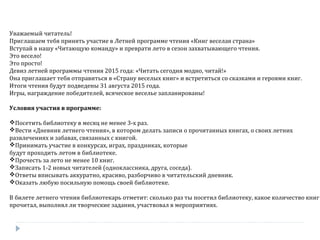 Уважаемый читатель!
Приглашаем тебя принять участие в Летней программе чтения «Книг веселая страна»
Вступай в нашу «Читающую команду» и преврати лето в сезон захватывающего чтения.
Это весело!
Это просто!
Девиз летней программы чтения 2015 года: «Читать сегодня модно, читай!»
Она приглашает тебя отправиться в «Страну веселых книг» и встретиться со сказками и героями книг.
Итоги чтения будут подведены 31 августа 2015 года.
Игры, награждение победителей, всяческое веселье запланированы!
Условия участия в программе:
Посетить библиотеку в месяц не менее 3-х раз.
Вести «Дневник летнего чтения», в котором делать записи о прочитанных книгах, о своих летних
развлечениях и забавах, связанных с книгой.
Принимать участие в конкурсах, играх, праздниках, которые
будут проходить летом в библиотеке.
Прочесть за лето не менее 10 книг.
Записать 1-2 новых читателей (одноклассника, друга, соседа).
Ответы вписывать аккуратно, красиво, разборчиво в читательский дневник.
Оказать любую посильную помощь своей библиотеке.
В билете летнего чтения библиотекарь отметит: сколько раз ты посетил библиотеку, какое количество книг
прочитал, выполнял ли творческие задания, участвовал в мероприятиях.
 