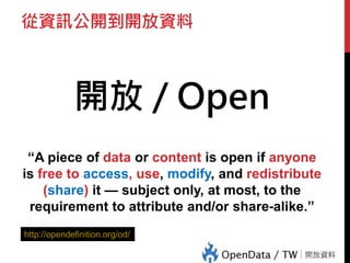 從資訊公開到開放資料
開放 / Open
“A piece of data or content is open if anyone
is free to access, use, modify, and redistribute
(share) it — subject only, at most, to the
requirement to attribute and/or share-alike.”
http://opendefinition.org/od/
 