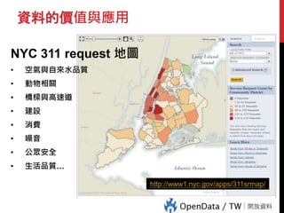 資料的價值與應用
NYC 311 request 地圖
• 空氣與自來水品質
• 動物相關
• 橋樑與高速道
• 建設
• 消費
• 噪音
• 公眾安全
• 生活品質…
http://www1.nyc.gov/apps/311srmap/
 