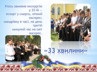 «33 хвилини»
Хтось замовив екскурсію
у 33-ій —
ескорт у смерть, нічний
експрес;
мандрівку в часі, на день
третій
минулий час на світ
воскрес.
 