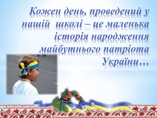 Кожен день, проведений у
нашій школі – це маленька
історія народження
майбутнього патріота
України…
 